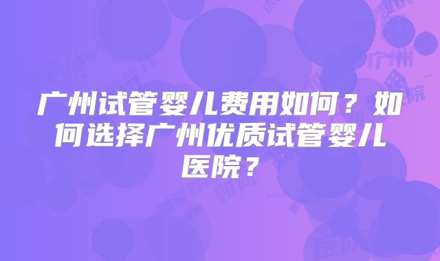 广州试管婴儿费用如何?如何选择广州优质试管婴儿医院?
