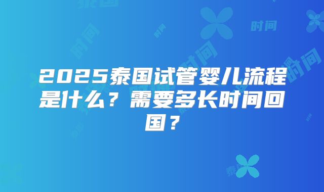 2025泰国试管婴儿流程是什么？需要多长时间回国？