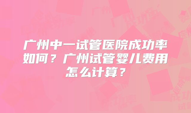 广州中一试管医院成功率如何?广州试管婴儿费用怎么计算?