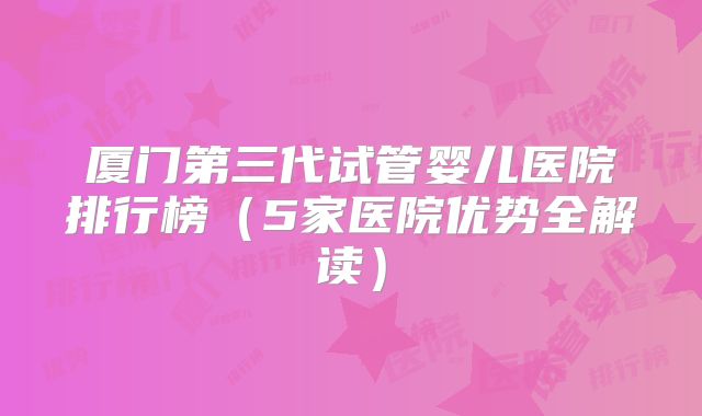 厦门第三代试管婴儿医院排行榜（5家医院优势全解读）