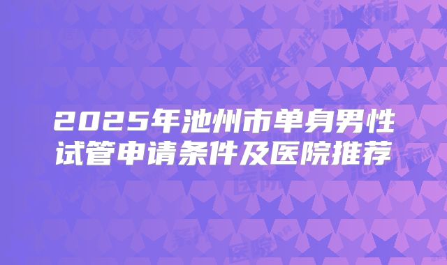2025年池州市单身男性试管申请条件及医院推荐