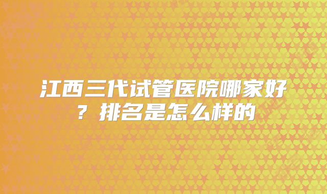 江西三代试管医院哪家好？排名是怎么样的