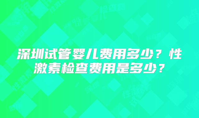 深圳试管婴儿费用多少?性激素检查费用是多少?