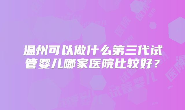 温州可以做什么第三代试管婴儿哪家医院比较好?