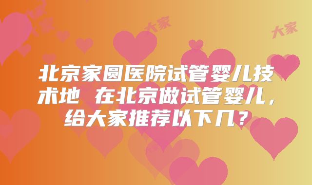 北京家圆医院试管婴儿技术地 在北京做试管婴儿,给大家推荐以下几?