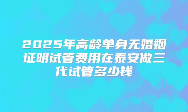 2025年高龄单身无婚姻证明试管费用在泰安做三代试管多少钱