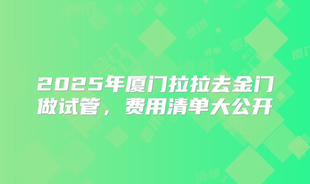 2025年厦门拉拉去金门做试管，费用清单大公开