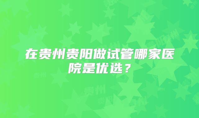 在贵州贵阳做试管哪家医院是优选?