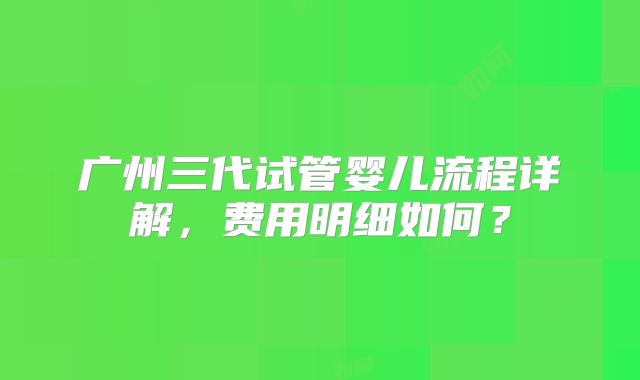 广州三代试管婴儿流程详解,费用明细如何?