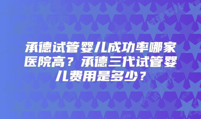 承德试管婴儿成功率哪家医院高?承德三代试管婴儿费用是多少?