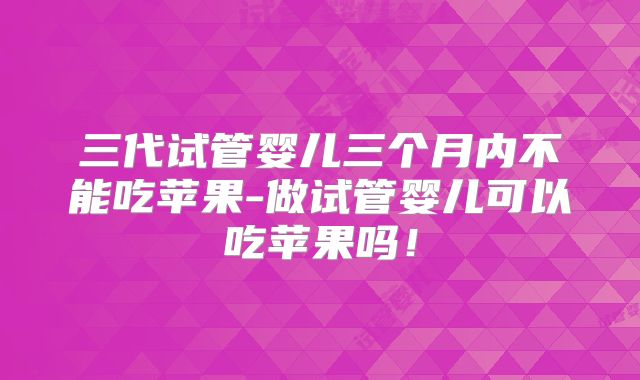 三代试管婴儿三个月内不能吃苹果-做试管婴儿可以吃苹果吗!