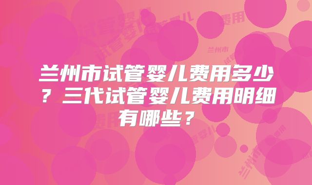 兰州市试管婴儿费用多少?三代试管婴儿费用明细有哪些?