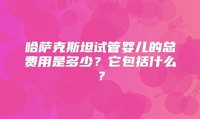 哈萨克斯坦试管婴儿的总费用是多少?它包括什么?