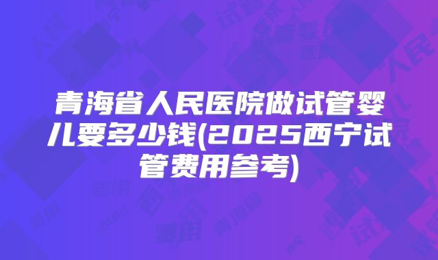 青海省人民医院做试管婴儿要多少钱(2025西宁试管费用参考)
