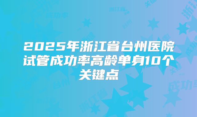2025年浙江省台州医院试管成功率高龄单身10个关键点