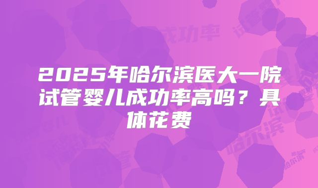 2025年哈尔滨医大一院试管婴儿成功率高吗?具体花费