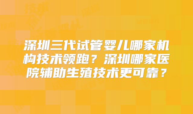 深圳三代试管婴儿哪家机构技术领跑？深圳哪家医院辅助生殖技术更可靠？