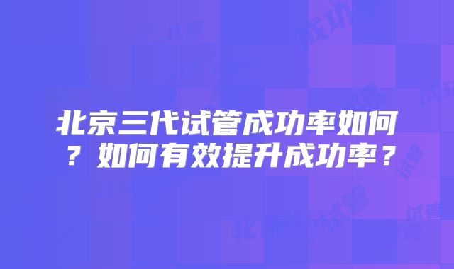 北京三代试管成功率如何？如何有效提升成功率？