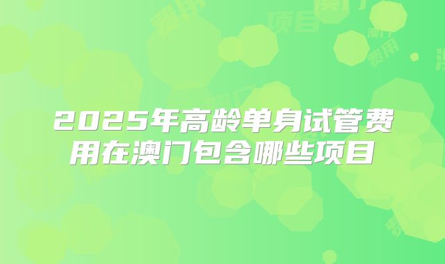 2025年高龄单身试管费用在澳门包含哪些项目
