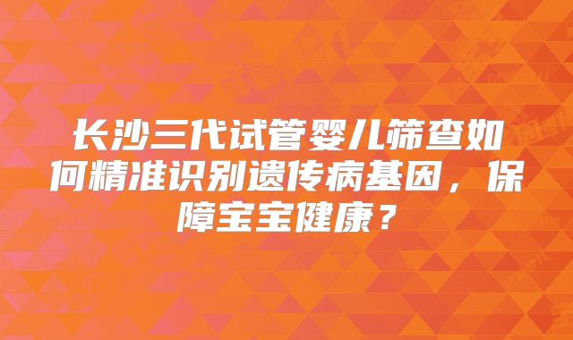 长沙三代试管婴儿筛查如何精准识别遗传病基因,保障宝宝健康?