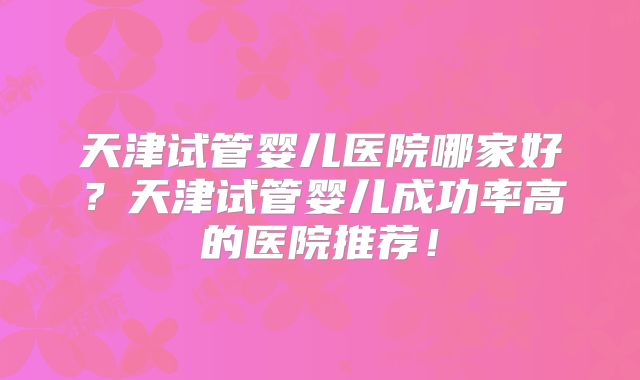 天津试管婴儿医院哪家好?天津试管婴儿成功率高的医院推荐!