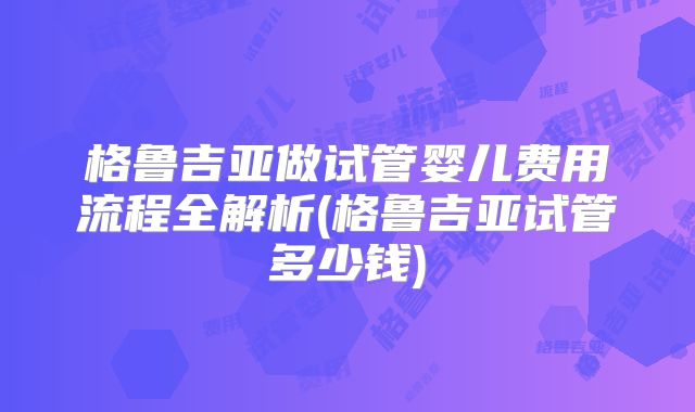 格鲁吉亚做试管婴儿费用流程全解析(格鲁吉亚试管多少钱)
