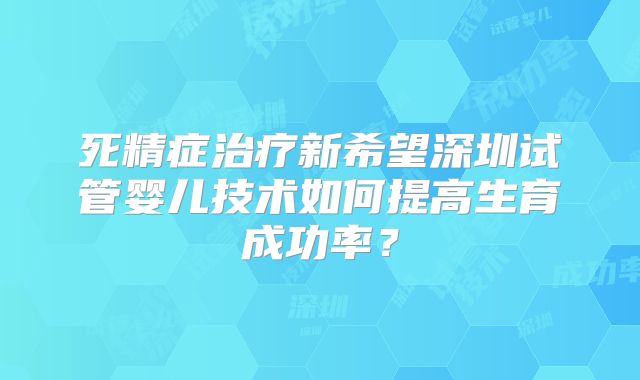 死精症治疗新希望深圳试管婴儿技术如何提高生育成功率？