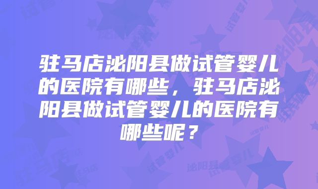 驻马店泌阳县做试管婴儿的医院有哪些，驻马店泌阳县做试管婴儿的医院有哪些呢？