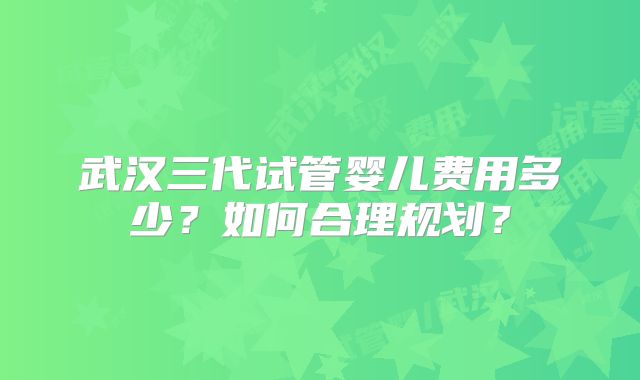 武汉三代试管婴儿费用多少?如何合理规划?