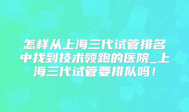 怎样从上海三代试管排名中找到技术领跑的医院_上海三代试管要排队吗!