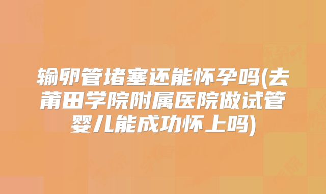输卵管堵塞还能怀孕吗(去莆田学院附属医院做试管婴儿能成功怀上吗)
