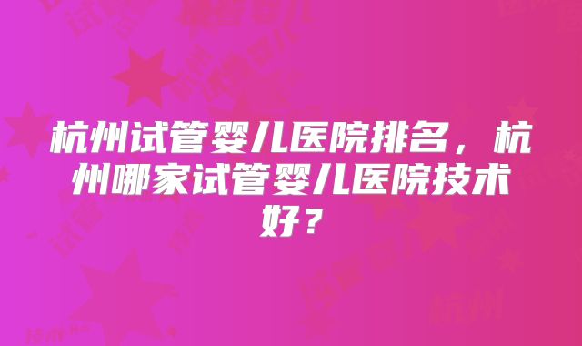 杭州试管婴儿医院排名，杭州哪家试管婴儿医院技术好？