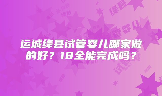 运城绛县试管婴儿哪家做的好?18全能完成吗?