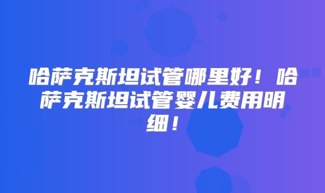 哈萨克斯坦试管哪里好！哈萨克斯坦试管婴儿费用明细！