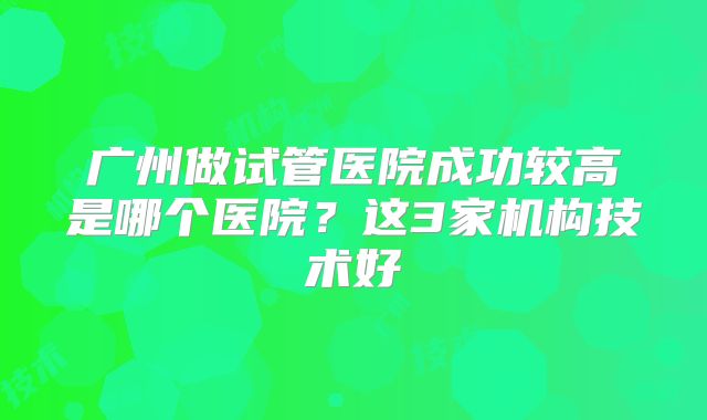 广州做试管医院成功较高是哪个医院？这3家机构技术好