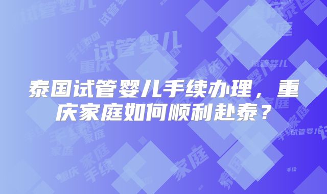 泰国试管婴儿手续办理，重庆家庭如何顺利赴泰？