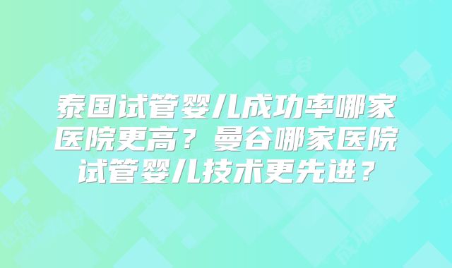 泰国试管婴儿成功率哪家医院更高?曼谷哪家医院试管婴儿技术更先进?