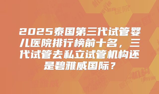 2025泰国第三代试管婴儿医院排行榜前十名,三代试管去私立试管机构还是碧雅威国际?