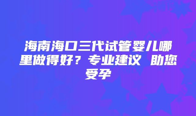 海南海口三代试管婴儿哪里做得好?专业建议 助您受孕