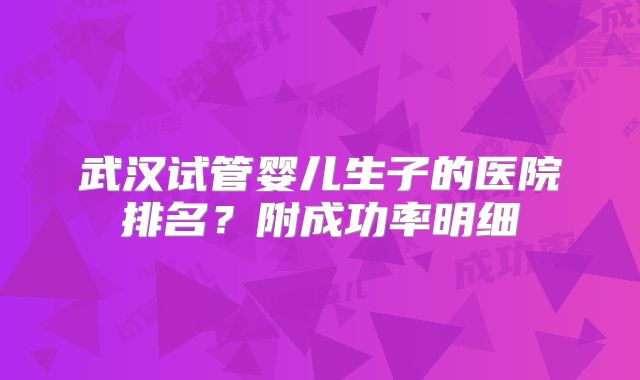 武汉试管婴儿生子的医院排名?附成功率明细