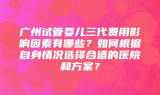 广州试管婴儿三代费用影响因素有哪些？如何根据自身情况选择合适的医院和方案？