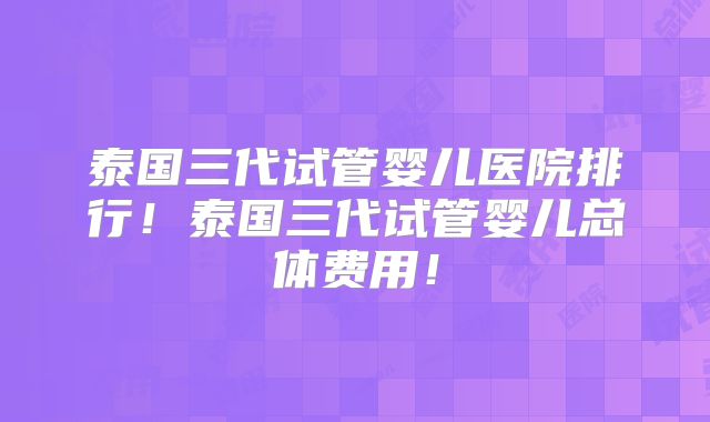 泰国三代试管婴儿医院排行!泰国三代试管婴儿总体费用!