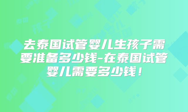 去泰国试管婴儿生孩子需要准备多少钱-在泰国试管婴儿需要多少钱!