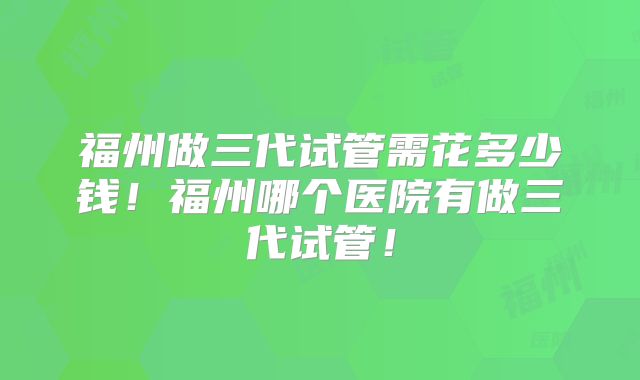 福州做三代试管需花多少钱!福州哪个医院有做三代试管!