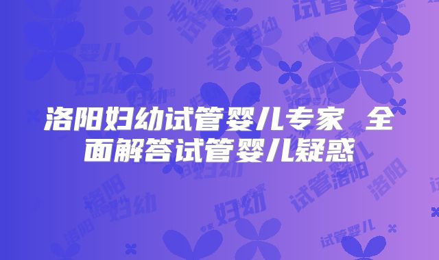 洛阳妇幼试管婴儿专家 全面解答试管婴儿疑惑