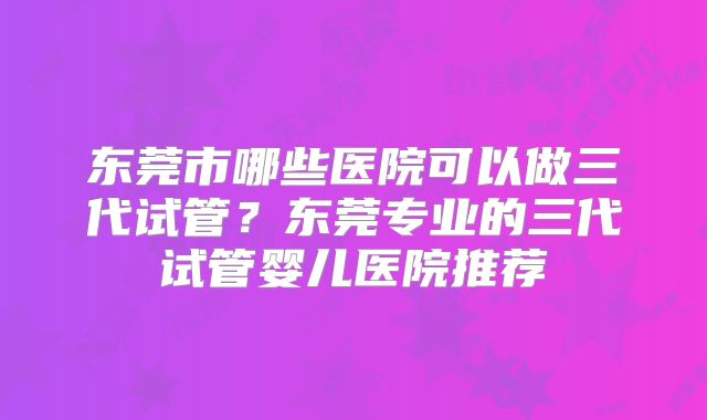 东莞市哪些医院可以做三代试管?东莞专业的三代试管婴儿医院推荐