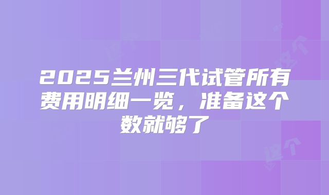 2025兰州三代试管所有费用明细一览，准备这个数就够了
