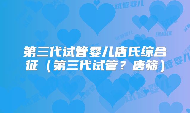 第三代试管婴儿唐氏综合征（第三代试管？唐筛）
