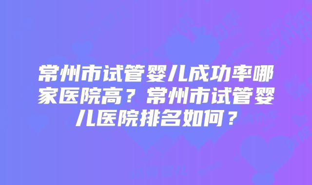 常州市试管婴儿成功率哪家医院高?常州市试管婴儿医院排名如何?