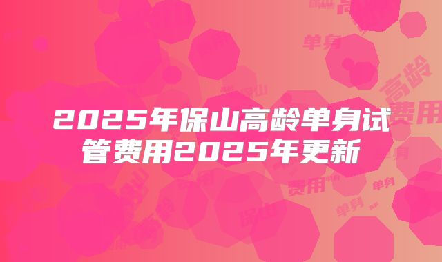 2025年保山高龄单身试管费用2025年更新